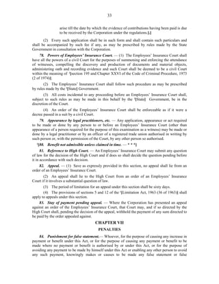 33
arise till the date by which the evidence of contributions having been paid is due
to be received by the Corporation under the regulations.].]
(2) Every such application shall be in such form and shall contain such particulars and
shall be accompanied by such fee if any, as may be prescribed by rules made by the State
Government in consultation with the Corporation.
78. Powers of Employees’ Insurance Court. — (1) The Employees’ Insurance Court shall
have all the powers of a civil Court for the purposes of summoning and enforcing the attendance
of witnesses, compelling the discovery and production of documents and material objects,
administering oath and recording evidence and such Court shall be deemed to be a civil Court
within the meaning of 1
[section 195 and Chapter XXVI of the Code of Criminal Procedure, 1973
(2 of 1974)].
(2) The Employees’ Insurance Court shall follow such procedure as may be prescribed
by rules made by the 2
[State] Government.
(3) All costs incidental to any proceeding before an Employees’ Insurance Court shall,
subject to such rules as may be made in this behalf by the 2
[State] Government, be in the
discretion of the Court.
(4) An order of the Employees’ Insurance Court shall be enforceable as if it were a
decree passed in a suit by a civil Court.
79. Appearance by legal practitioners, etc. — Any application, appearance or act required
to be made or done by any person to or before an Employees’ Insurance Court (other than
appearance of a person required for the purpose of this examination as a witness) may be made or
done by a legal practitioner or by an officer of a registered trade union authorised in writing by
such person or, with the permission of the Court, by any other person so authorised.
3
[80. Benefit not admissible unless claimed in time. — * * *]
81. Reference to High Court. — An Employees’ Insurance Court may submit any question
of law for the decision of the High Court and if does so shall decide the question pending before
it in accordance with such decision.
82. Appeal. — (1) Save as expressly provided in this section, no appeal shall lie from an
order of an Employees’ Insurance Court.
(2) An appeal shall lie to the High Court from an order of an Employees’ Insurance
Court if it involves a substantial question of law.
(3) The period of limitation for an appeal under this section shall be sixty days.
(4) The provisions of sections 5 and 12 of the 1
[Limitation Act, 1963 (36 of 1963)] shall
apply to appeals under this section.
83. Stay of payment pending appeal. — Where the Corporation has presented an appeal
against an order of the Employees’ Insurance Court, that Court may, and if so directed by the
High Court shall, pending the decision of the appeal, withhold the payment of any sum directed to
be paid by the order appealed against.
CHAPTER VII
PENALTIES
84. Punishment for false statement.— Whoever, for the purpose of causing any increase in
payment or benefit under this Act, or for the purpose of causing any payment or benefit to be
made where no payment or benefit is authorised by or under this Act, or for the purpose of
avoiding any payment to be made by himself under this Act or enabling any other person to avoid
any such payment, knowingly makes or causes to be made any false statement or false
 