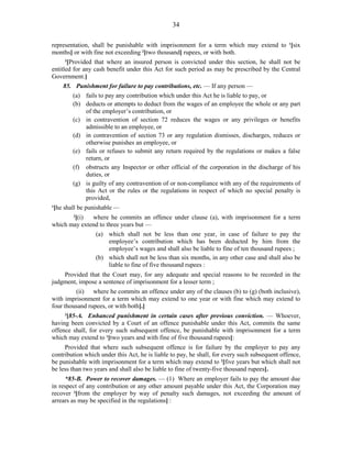 34
representation, shall be punishable with imprisonment for a term which may extend to 1
[six
months] or with fine not exceeding 2
[two thousand] rupees, or with both.
3
[Provided that where an insured person is convicted under this section, he shall not be
entitled for any cash benefit under this Act for such period as may be prescribed by the Central
Government.]
85. Punishment for failure to pay contributions, etc. — If any person —
(a) fails to pay any contribution which under this Act he is liable to pay, or
(b) deducts or attempts to deduct from the wages of an employee the whole or any part
of the employer’s contribution, or
(c) in contravention of section 72 reduces the wages or any privileges or benefits
admissible to an employee, or
(d) in contravention of section 73 or any regulation dismisses, discharges, reduces or
otherwise punishes an employee, or
(e) fails or refuses to submit any return required by the regulations or makes a false
return, or
(f) obstructs any Inspector or other official of the corporation in the discharge of his
duties, or
(g) is guilty of any contravention of or non-compliance with any of the requirements of
this Act or the rules or the regulations in respect of which no special penalty is
provided,
1
[he shall be punishable —
2
[(i) where he commits an offence under clause (a), with imprisonment for a term
which may extend to three years but —
(a) which shall not be less than one year, in case of failure to pay the
employee’s contribution which has been deducted by him from the
employee’s wages and shall also be liable to fine of ten thousand rupees ;
(b) which shall not be less than six months, in any other case and shall also be
liable to fine of five thousand rupees :
Provided that the Court may, for any adequate and special reasons to be recorded in the
judgment, impose a sentence of imprisonment for a lesser term ;
(ii) where he commits an offence under any of the clauses (b) to (g) (both inclusive),
with imprisonment for a term which may extend to one year or with fine which may extend to
four thousand rupees, or with both].]
3
[85-A. Enhanced punishment in certain cases after previous conviction. — Whoever,
having been convicted by a Court of an offence punishable under this Act, commits the same
offence shall, for every such subsequent offence, be punishable with imprisonment for a term
which may extend to 1
[two years and with fine of five thousand rupees]:
Provided that where such subsequent offence is for failure by the employer to pay any
contribution which under this Act, he is liable to pay, he shall, for every such subsequent offence,
be punishable with imprisonment for a term which may extend to 2
[five years but which shall not
be less than two years and shall also be liable to fine of twenty-five thousand rupees].
*85-B. Power to recover damages. — (1) Where an employer fails to pay the amount due
in respect of any contribution or any other amount payable under this Act, the Corporation may
recover 3
[from the employer by way of penalty such damages, not exceeding the amount of
arrears as may be specified in the regulations] :
 