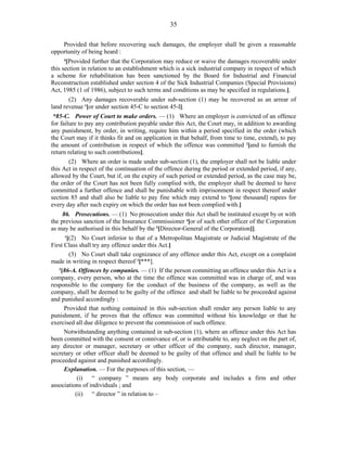 35
Provided that before recovering such damages, the employer shall be given a reasonable
opportunity of being heard :
4
[Provided further that the Corporation may reduce or waive the damages recoverable under
this section in relation to an establishment which is a sick industrial company in respect of which
a scheme for rehabilitation has been sanctioned by the Board for Industrial and Financial
Reconstruction established under section 4 of the Sick Industrial Companies (Special Provisions)
Act, 1985 (1 of 1986), subject to such terms and conditions as may be specified in regulations.].
(2) Any damages recoverable under sub-section (1) may be recovered as an arrear of
land revenue 1
[or under section 45-C to section 45-I].
*85-C. Power of Court to make orders. — (1) Where an employer is convicted of an offence
for failure to pay any contribution payable under this Act, the Court may, in addition to awarding
any punishment, by order, in writing, require him within a period specified in the order (which
the Court may if it thinks fit and on application in that behalf, from time to time, extend), to pay
the amount of contribution in respect of which the offence was committed 2
[and to furnish the
return relating to such contributions].
(2) Where an order is made under sub-section (1), the employer shall not be liable under
this Act in respect of the continuation of the offence during the period or extended period, if any,
allowed by the Court, but if, on the expiry of such period or extended period, as the case may be,
the order of the Court has not been fully complied with, the employer shall be deemed to have
committed a further offence and shall be punishable with imprisonment in respect thereof under
section 85 and shall also be liable to pay fine which may extend to 3
[one thousand] rupees for
every day after such expiry on which the order has not been complied with.]
86. Prosecutions. — (1) No prosecution under this Act shall be instituted except by or with
the previous sanction of the Insurance Commissioner 4
[or of such other officer of the Corporation
as may be authorised in this behalf by the 5
[Director-General of the Corporation]].
1
[(2) No Court inferior to that of a Metropolitan Magistrate or Judicial Magistrate of the
First Class shall try any offence under this Act.]
(3) No Court shall take cognizance of any offence under this Act, except on a complaint
made in writing in respect thereof 2
[***].
3
[86-A. Offences by companies. — (1) If the person committing an offence under this Act is a
company, every person, who at the time the offence was committed was in charge of, and was
responsible to the company for the conduct of the business of the company, as well as the
company, shall be deemed to be guilty of the offence and shall be liable to be proceeded against
and punished accordingly :
Provided that nothing contained in this sub-section shall render any person liable to any
punishment, if he proves that the offence was committed without his knowledge or that he
exercised all due diligence to prevent the commission of such offence.
Notwithstanding anything contained in sub-section (1), where an offence under this Act has
been committed with the consent or connivance of, or is attributable to, any neglect on the part of,
any director or manager, secretary or other officer of the company, such director, manager,
secretary or other officer shall be deemed to be guilty of that offence and shall be liable to be
proceeded against and punished accordingly.
Explanation. — For the purposes of this section, —
(i) “ company ” means any body corporate and includes a firm and other
associations of individuals ; and
(ii) “ director ” in relation to –
 