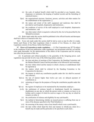 40
(e) the scale of medical benefit which shall be provided at any hospital, clinic,
dispensary or institution, the keeping of medical records and the furnishing of
statistical returns ;
1
[(ee) the organisational structure, functions, powers, activities and other matters for
the establishment of the organisation ; ]
(f) the nature and extent of the staff, equipment and medicines that shall be
provided at such hospitals, dispensaries and institutions ;
(g) the conditions of service of the staff employed at such hospitals, dispensaries
and institutions ; and
(h) any other matter which is required or allowed by this Act to be prescribed by the
2
[State] Government.
(2) Rules made under this section shall be published in the official Gazette and thereupon
shall have effect as if enacted in this Act.
3
[(3) Every rule made under this section shall be laid as soon as may be after it is made,
before each House of the State Legislature where it consists of two Houses, or, where such
Legislature consists of one House, before that House.]
97. Power of Corporation to make regulations. — (1) The Corporation may 4
[***] subject
to the conditions of previous publication, make regulations, not inconsistent with this Act and the
rules made thereunder, for the administration of the affairs of the Corporation and for carrying
into effect the provisions of this Act.
(2) In particular and without prejudice to the generality of the foregoing power, such
regulations may provide for all or any of the following matters, namely : —
(i) the time and place of meetings of the Corporation, the Standing Committee and
the Medical Benefit Council and the procedure to be followed at such meetings ;
1
[(ia) the time within which and the manner in which a factory or establishment shall
be registered ;]
(ii) the matters which shall be referred by the Standing Committee to the
Corporation for decision ;
(iii) the manner in which any contribution payable under this Act shall be assessed
and collected ;
2
[(iii-a) the rate of interest higher than twelve per cent. on delayed payment of
contributions ;]
(iv) reckoning of wages for the purpose of fixing the contribution payable under this
Act ;
3
[(iv-a) the register of employees to be maintained by the immediate employer ;
(iv-b) the entitlement of sickness benefit or disablement benefit for temporary
disablement on any day on which the person works or remains on leave or on
holiday and in respect of which he receives wages or for any day on which he
remains on strike ;]
(v) the certification of sickness and eligibility for any cash benefit ;
1
[(vi) the method of determining whether an insured person is suffering from one or
more of the diseases specified in the Third Schedule ;]
(vii) the assessing of the money value of any benefit which is not a cash benefit ;
(viii) the time within which 2
[and the form and manner in which] any claim for a
benefit may be made and the particulars to be specified in such claim ;
 
