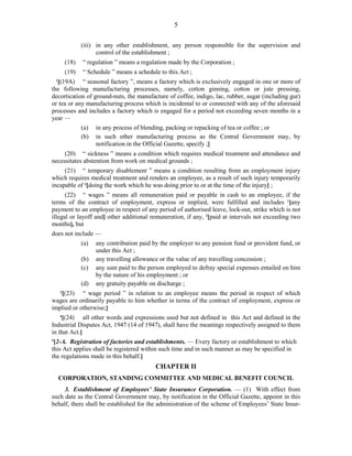 5
(iii) in any other establishment, any person responsible for the supervision and
control of the establishment ;
(18) “ regulation ” means a regulation made by the Corporation ;
(19) “ Schedule ” means a schedule to this Act ;
1
[(19A) “ seasonal factory ”, means a factory which is exclusively engaged in one or more of
the following manufacturing processes, namely, cotton ginning, cotton or jute pressing,
decortication of ground-nuts, the manufacture of coffee, indigo, lac, rubber, sugar (including gur)
or tea or any manufacturing process which is incidental to or connected with any of the aforesaid
processes and includes a factory which is engaged for a period not exceeding seven months in a
year —
(a) in any process of blending, packing or repacking of tea or coffee ; or
(b) in such other manufacturing process as the Central Government may, by
notification in the Official Gazette, specify ;]
(20) “ sickness ” means a condition which requires medical treatment and attendance and
necessitates abstention from work on medical grounds ;
(21) “ temporary disablement ” means a condition resulting from an employment injury
which requires medical treatment and renders an employee, as a result of such injury temporarily
incapable of 2
[doing the work which he was doing prior to or at the time of the injury] ;
(22) “ wages ” means all remuneration paid or payable in cash to an employee, if the
terms of the contract of employment, express or implied, were fulfilled and includes 1
[any
payment to an employee in respect of any period of authorised leave, lock-out, strike which is not
illegal or layoff and] other additional remuneration, if any, 2
[paid at intervals not exceeding two
months], but
does not include —
(a) any contribution paid by the employer to any pension fund or provident fund, or
under this Act ;
(b) any travelling allowance or the value of any travelling concession ;
(c) any sum paid to the person employed to defray special expenses entailed on him
by the nature of his employment ; or
(d) any gratuity payable on discharge ;
3
[(23) “ wage period ” in relation to an employee means the period in respect of which
wages are ordinarily payable to him whether in terms of the contract of employment, express or
implied or otherwise;]
4
[(24) all other words and expressions used but not defined in this Act and defined in the
Industrial Disputes Act, 1947 (14 of 1947), shall have the meanings respectively assigned to them
in that Act.]
5
[2-A. Registration of factories and establishments. — Every factory or establishment to which
this Act applies shall be registered within such time and in such manner as may be specified in
the regulations made in this behalf.]
CHAPTER II
CORPORATION, STANDING COMMITTEE AND MEDICAL BENEFIT COUNCIL
3. Establishment of Employees’ State Insurance Corporation. — (1) With effect from
such date as the Central Government may, by notification in the Official Gazette, appoint in this
behalf, there shall be established for the administration of the scheme of Employees’ State Insur-
 