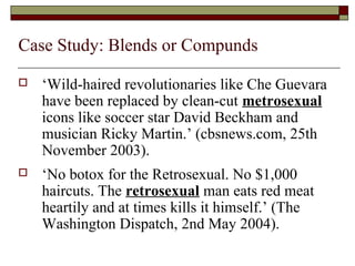 Case Study: Blends or Compunds 
 ‘Wild-haired revolutionaries like Che Guevara 
have been replaced by clean-cut metrosexual 
icons like soccer star David Beckham and 
musician Ricky Martin.’ (cbsnews.com, 25th 
November 2003). 
 ‘No botox for the Retrosexual. No $1,000 
haircuts. The retrosexual man eats red meat 
heartily and at times kills it himself.’ (The 
Washington Dispatch, 2nd May 2004). 
 