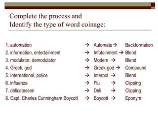 Complete the process and 
Identify the type of word coinage: 
1. automation  
2. information, entertainment  
3. modulator, demodulator  
4. Greek, god  
5. International, police  
6. influenza  
7. delicatessen  
8. Capt. Charles Cunningham Boycott  
Automate 
Infotainment  
Modem  
Greek-god  
Interpol  
Flu  
Deli  
Boycott  
Backformation 
Blend 
Blend 
Compound 
Blend 
Clipping 
Clipping 
Eponym 
 