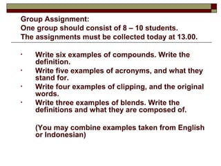 Group Assignment: 
One group should consist of 8 – 10 students. 
The assignments must be collected today at 13.00. 
• Write six examples of compounds. Write the 
definition. 
• Write five examples of acronyms, and what they 
stand for. 
• Write four examples of clipping, and the original 
words. 
• Write three examples of blends. Write the 
definitions and what they are composed of. 
(You may combine examples taken from English 
or Indonesian) 
 