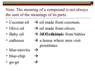 Note: The meaning of a compound is not always 
the sum of the meanings of its parts. 
 Coconut oil  oil made from coconuts. 
 Olive oil  oil made from olives. 
 Baby oil  oNiOl fTo ro bila mbiaedse from babies 
 cathouse  
a house where men visit 
prostitutes 
 blue-movies  
 blue-chip  
 go-go  
 