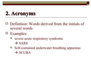 22.. AAccrroonnyymmss 
 Definition: Words derived from the initials of 
several words 
 Examples: 
 severe acute respiratory syndrome 
 SARS 
 Self-contained underwater breathing apparatus 
 SCUBA 
 
