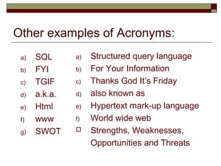 Other examples of Acronyms: 
a) SQL 
b) FYI 
c) TGIF 
d) a.k.a. 
e) Html 
f) www 
g) SWOT 
a) Structured query language 
b) For Your Information 
c) Thanks God It’s Friday 
d) also known as 
e) Hypertext mark-up language 
f) World wide web 
 Strengths, Weaknesses, 
Opportunities and Threats 
 
