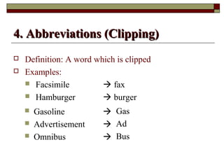 44.. AAbbbbrreevviiaattiioonnss ((CClliippppiinngg)) 
 Definition: A word which is clipped 
 Examples: 
 Facsimile  fax 
 Hamburger  burger 
 Gasoline  
Gas 
 Advertisement  
Ad 
 Omnibus  
Bus 
 