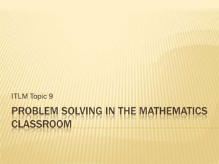 PROBLEM SOLVING IN THE MATHEMATICS
CLASSROOM
ITLM Topic 9
 
