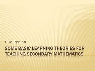 SOME BASIC LEARNING THEORIES FOR
TEACHING SECONDARY MATHEMATICS
ITLM Topic 7-8
 