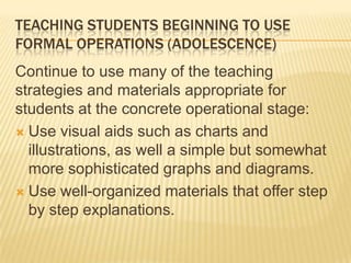 TEACHING STUDENTS BEGINNING TO USE
FORMAL OPERATIONS (ADOLESCENCE)
Continue to use many of the teaching
strategies and materials appropriate for
students at the concrete operational stage:
 Use visual aids such as charts and
illustrations, as well a simple but somewhat
more sophisticated graphs and diagrams.
 Use well-organized materials that offer step
by step explanations.
 