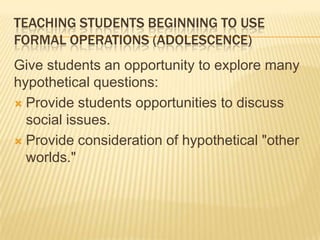 TEACHING STUDENTS BEGINNING TO USE
FORMAL OPERATIONS (ADOLESCENCE)
Give students an opportunity to explore many
hypothetical questions:
 Provide students opportunities to discuss
social issues.
 Provide consideration of hypothetical "other
worlds."
 