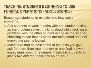 TEACHING STUDENTS BEGINNING TO USE
FORMAL OPERATIONS (ADOLESCENCE)
Encourage students to explain how they solve
problems:
 Ask students to work in pairs with one student acting
as the problem solver, thinking aloud while tackling a
problem, with the other student acting as the listener,
checking to see that all steps are mentioned and that
everything seems logical.
 Make sure that at least some of the tests you give
ask for more than rote memory or one final answer;
essay questions, for example, might ask students to
justify two different positions on an issue.
 