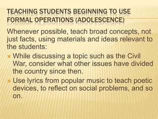 TEACHING STUDENTS BEGINNING TO USE
FORMAL OPERATIONS (ADOLESCENCE)
Whenever possible, teach broad concepts, not
just facts, using materials and ideas relevant to
the students:
 While discussing a topic such as the Civil
War, consider what other issues have divided
the country since then.
 Use lyrics from popular music to teach poetic
devices, to reflect on social problems, and so
on.
 