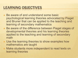 LEARNING OBJECTIVES
 Be aware of and understand some basic
psychological learning theories advocated by Piaget
and Bruner that can be applied to the teaching and
learning of secondary mathematics
 Be aware of the difference between Piaget stages of
developmental theories and his learning theories
applied to the teaching and learning of secondary
math
 Use the learning theories to show examples how
mathematics are taught
 Make students more independent to read texts on
learning theories
 