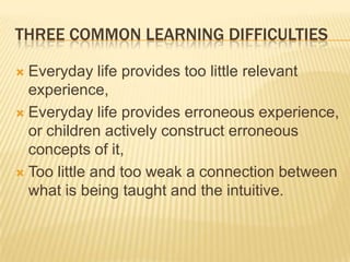 THREE COMMON LEARNING DIFFICULTIES
 Everyday life provides too little relevant
experience,
 Everyday life provides erroneous experience,
or children actively construct erroneous
concepts of it,
 Too little and too weak a connection between
what is being taught and the intuitive.
 