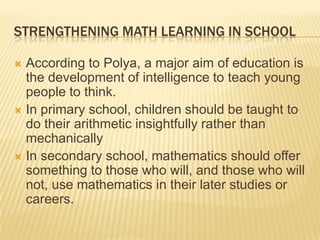 STRENGTHENING MATH LEARNING IN SCHOOL
 According to Polya, a major aim of education is
the development of intelligence to teach young
people to think.
 In primary school, children should be taught to
do their arithmetic insightfully rather than
mechanically
 In secondary school, mathematics should offer
something to those who will, and those who will
not, use mathematics in their later studies or
careers.
 
