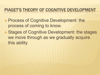 PIAGET'S THEORY OF COGNITIVE DEVELOPMENT
 Process of Cognitive Development: the
process of coming to know.
 Stages of Cognitive Development: the stages
we move through as we gradually acquire
this ability
 