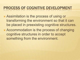 PROCESS OF COGNITIVE DEVELOPMENT
 Assimilation is the process of using or
transforming the environment so that it can
be placed in preexisting cognitive structures.
 Accommodation is the process of changing
cognitive structures in order to accept
something from the environment.
 
