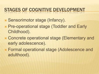 STAGES OF COGNITIVE DEVELOPMENT
 Sensorimotor stage (Infancy).
 Pre-operational stage (Toddler and Early
Childhood).
 Concrete operational stage (Elementary and
early adolescence).
 Formal operational stage (Adolescence and
adulthood).
 