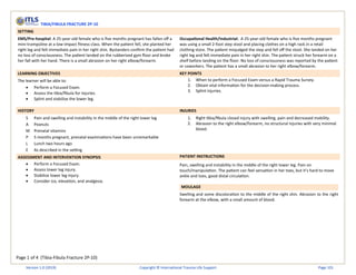 Page 1 of 4 (Tibia-Fibula Fracture 2P-10)
TIBIA/FIBULA FRACTURE 2P-10
SETTING
EMS/Pre-hospital: A 25-year-old female who is five months pregnant has fallen off a
mini-trampoline at a low-impact fitness class. When the patient fell, she planted her
right leg and felt immediate pain in her right shin. Bystanders confirm the patient had
no loss of consciousness. The patient landed on the rubberized gym floor and broke
her fall with her hand. There is a small abrasion on her right elbow/forearm.
Occupational Health/Industrial: A 25-year-old female who is five months pregnant
was using a small 2-foot step stool and placing clothes on a high rack in a retail
clothing store. The patient misjudged the step and fell off the stool. She landed on her
right leg and felt immediate pain in her right shin. The patient struck her forearm on a
shelf before landing on the floor. No loss of consciousness was reported by the patient
or coworkers. The patient has a small abrasion to her right elbow/forearm.
LEARNING OBJECTIVES KEY POINTS
The learner will be able to:
• Perform a Focused Exam.
• Assess the tibia/fibula for injuries.
• Splint and stabilize the lower leg.
1. When to perform a Focused Exam versus a Rapid Trauma Survey.
2. Obtain vital information for the decision-making process.
3. Splint injuries.
HISTORY INJURIES
S Pain and swelling and instability in the middle of the right lower leg
A Peanuts
M Prenatal vitamins
P 5 months pregnant, prenatal examinations have been unremarkable
L Lunch two hours ago
E As described in the setting
1. Right tibia/fibula closed injury with swelling, pain and decreased mobility.
2. Abrasion to the right elbow/forearm, no structural injuries with very minimal
blood.
ASSESSMENT AND INTERVENTION SYNOPSIS PATIENT INSTRUCTIONS
• Perform a Focused Exam.
• Assess lower leg injury.
• Stabilize lower leg injury.
• Consider ice, elevation, and analgesia.
Pain, swelling and instability in the middle of the right lower leg. Pain on
touch/manipulation. The patient can feel sensation in her toes, but it’s hard to move
ankle and toes, good distal circulation.
MOULAGE
Swelling and some discoloration to the middle of the right shin. Abrasion to the right
forearm at the elbow, with a small amount of blood.
Version 1.0 (2019) Copyright © International Trauma Life Support Page 101
 