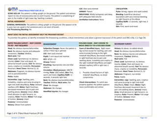 Page 2 of 4 (Tibia-Fibula Fracture 2P-10)
TIBIA/FIBULA FRACTURE 2P-10
SCENE SIZE-UP: The patient is sitting upright on the ground. The patient and witness
report no loss of consciousness and no overt trauma. The patient is complaining of
pain in the middle of right lower leg. Swelling is evident.
INITIAL ASSESSMENT
GENERAL IMPRESSION: The patient is sitting upright on the ground. She appears to be
in pain, but can speak in full sentences and is not short of breath.
Life-Threatening Bleeding: No
LOC: Alert and oriented
AIRWAY: Patent
BREATHING: Mildly tachypneic and deep,
with adequate tidal volume
Ventilation instructions: None
CIRCULATION:
Pulse: Strong, regular and rapid (radial)
Bleeding: Superficial abrasion/
lacerations with very minimal bleeding
on right forearm at the elbow.
Capillary Refill: <2 seconds, right toes 3
seconds
Skin: Pink, warm and moist
WHAT DOES THE INITIAL ASSESSMENT HELP THE PROVIDER DECIDE?
To prioritize the patient, to identify immediate life-threatening conditions, critical interventions and obtain a general impression of the patient and ABCs (Obj. 2.3, Page 34).
RAPID TRAUMA SURVEY – MAY CHOOSE
TO DO – NOT REQUIRED
REASSESSMENT
FOCUSED EXAM – MAY CHOOSE TO
MOVE DIRECTLY TO A FOCUSED EXAM
SECONDARY SURVEY
Head: No obvious injuries/deformities
Neck: No obvious injuries and adequate
movement, Trachea: Midline,
Neck veins: Flat
Chest: Look: Symmetrical, no obvious
injuries, Listen: Clear and equal, no
abnormal breath sounds, Feel: No obvious
injury, crepitus or instability, Percussion:
Resonant, Heart Tones: Normal S1, S2
Abdomen: Pregnant, no obvious injuries
and no pain/discomfort
Pelvis: Stable
Extremities: Legs: Swelling, pain,
instability, crepitus and some bruising to
right mid-shaft tibia/fibula, Pulse: Delayed
capillary refill, Motor: Right foot/toes
decreased movement due to pain and
swelling above, Sensory: Intact, Arms:
Small abrasion to right forearm, no
crepitus, Pulse: Present, Motor: Full range
of motion, Sensory: Intact
Posterior: Unremarkable
History: Obtain from patient
Subjective Changes: None; the patient is
calmer if their leg is splinted
LOC: Alert and oriented
Pupils: 5 mm equal and reactive
GCS: 4/5/6 = 15
Airway: Patent
Breathing: Appropriate rate and tidal
volume
Circulation: Blood pressure: 108/78
mmHg, Pulse: 100 (radial), Skin: Pink,
warm and moist, Capillary Refill: <2
seconds, 3 seconds right toes
Neck: No obvious injuries/deformities
Trachea: Midline, Neck veins: Flat
Chest: No changes
Abdomen: No changes
Identified Injuries: No changes
Exam of Identified Injury: Right lower
leg normal except for swelling, pain and
some bruising forming to the right
midshaft tibia/fibula, decreased mobility
in right foot/toes due to pain and
swelling above. Instability and crepitus in
the right midshaft tibia/fibula and slight
delayed capillary refill in right toes 3
seconds.
1. Possible closed fracture of right
midshaft tibia/fibula, no distal
compromise.
Check Interventions: If a splint was
properly applied, the patient appears
more comfortable and calmer
History: As above, no added details
Head: No obvious injuries/deformities
Neck: No obvious injuries and adequate
movement, Trachea: Midline,
Neck veins: Flat
Chest: Look: Symmetrical, no obvious
injuries, Listen: Clear and equal, no
abnormal breath sounds, Feel: No obvious
injury, crepitus or instability, Percussion:
Resonant, Heart Tones: Normal S1, S2
Abdomen: Pregnant, non-tender
Pelvis: Stable
Extremities: Legs: Swelling, pain, crepitus
and some bruising to right mid-shaft
tibia/fibula, Pulse: Intact, Motor: Right
foot/toes decreased movement due to
pain and swelling above, Sensory: Intact,
Arms: Small abrasion to right forearm, no
crepitus, Pulse: Present, Motor: Full range
of motion, Sensory: Intact
Posterior: Unremarkable
Version 1.0 (2019) Copyright © International Trauma Life Support Page 102
 
