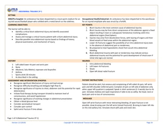 Page 1 of 4 (Abdominal Trauma 1P-1)
ABDOMINAL TRAUMA 1P-1
SETTING
EMS/Pre-hospital: An ambulance has been dispatched to a local sports stadium for an
injured soccer/football player who collided with a metal bench on the sidelines.
Occupational Health/Industrial: An ambulance has been dispatched to the warehouse
for an injured employee who was struck by a forklift.
LEARNING OBJECTIVES KEY POINTS
The learner will be able to:
• Identify a critical blunt abdominal injury and identify associated
complications.
• Assess and manage a critical trauma patient with a blunt abdominal injury.
• Describe possible intra-abdominal injuries based on findings of history,
physical examination, and mechanism of injury.
1. Blunt trauma is the most common cause of abdominal injuries.
2. Blunt trauma may be from direct compression of the abdomen against a fixed
object resulting in tears or subcapsular hematomas involving solid intra-
abdominal organs (liver/spleen).
3. Injuries may arise from deceleration forces, with tearing of organs and their
blood vessels at fixed areas within the abdominal region.
4. Lower rib fractures suggest the possibility of an intra-abdominal injury even
in the absence of abdominal pain or tenderness.
5. Be prepared to treat hypovolemic shock from occult intra-abdominal
bleeding.
6. Blunt abdominal trauma with pain or tenderness may indicate serious
abdominal trauma and the potential for quick development of shock even if
initial vital signs are normal.
HISTORY INJURIES
S Left-sided lower rib pain and wrist pain
A None
M Albuterol, Solu-Medrol, naproxen and ibuprofen
P Asthma
L Sports drink 30 minutes
E As described in the setting
1. Intra-abdominal bleeding
2. Left lower rib fractures
3. Shock
4. Open left distal radial fracture
ASSESSMENT AND INTERVENTION SYNOPSIS PATIENT INSTRUCTIONS
• Recognize significant Mechanism of Injury and load and go
• Recognize difficulty breathing and delegate high-flow O2
• Recognize significance of injuries to chest, abdomen and the potential for rapid
deterioration
• Initiate fluid therapy during transport titrated to maintain level of
consciousness, and avoid hypotension
• Recognize significance of evolving changes in abdominal presentation
• Obtain a blood glucose level
• Consider aeromedical transport
• Consider pain control
• Splint wrist fracture if time allows
Patient should be alert, but anxious and complaining of left-sided rib pain, left wrist
pain and left shoulder (referred pain). Complain of pain on left side of abdomen only
when upper left quadrant is palpated. Speak in short sentences (2-3 words) due to rib
pain. Simulate shallow and rapid respirations if able to do so safely. No head, neck or
back pain and no loss of consciousness.
MOULAGE
Open left wrist fracture with minor distracting bleeding. (If open fracture is not
possible, show bruising over the left wrist [closed fracture]). Bruising to lower left ribs
on the mid-axillary line. Simulate shock with pale and moist skin.
Version 1.0 (2019) Copyright © International Trauma Life Support Page 24
 