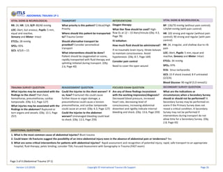 Page 3 of 4 (Abdominal Trauma 1P-1)
ABDOMINAL TRAUMA 1P-1
VITAL SIGNS & NEUROLOGICAL TRANSPORT INTERVENTIONS VITAL SIGNS & NEUROLOGICAL
RR: 24, HR: 124, B/P: 80/40 mmHg
LOC: Alert, but anxious, Pupils: 5 mm,
equal and reactive,
Sensory and Motor: Intact
ETCO2: 28 mmHg
SPO2: 95%
GCS: 4/5/6 = 15
What priority is this patient? Critical/High
Priority
Where should this patient be transported
to? Trauma Center
Should alternative transport be
provided? Consider aeromedical
transport
What interventions should be done?
Patient should be oxygenated on scene,
rapidly transported with fluid therapy and
splinting initiated during transport. (Obj:
2.6, Page 40)
Oxygen therapy:
What liter flow should be used? High-
flow O2 at 12 – 15 liters/minute (Obj: 4.3,
Page 78)
IV initiation:
How much fluid should be administered?
If no traumatic brain injury, titrate boluses
to maintain consciousness. Avoid
hypotension. (Obj: 8.7, Page 169)
Consider pain control
Need to cover the open wound
BP: 136/70 mmHg (without pain control);
124/64 mmHg (with pain control)
HR: 102 strong and regular (without pain
control); 90 strong and regular (with pain
control)
RR: 24, irregular, and shallow due to rib
pain
LOC: Alert, Pupils: 5 mm, equal and
reactive, Sensory and Motor: Intact
ETCO2: 34 mmHg
SPO2: 97%
ECG: Sinus tachycardia
GCS: 15 if shock treated; 8 if untreated
(2/2/4).
Blood Glucose: 90 mg/dl (5.0 mmol/L)
TRAUMA SURVEY QUESTION REASSESSMENT QUESTION FOCUSED EXAM QUESTION SECONDARY SURVEY QUESTION
What injuries may be associated with the
findings to the chest? Flail chest,
hemothorax, pneumothorax, cardiac
tamponade. (Obj: 6.2, Page 127)
What injuries may be associated with the
findings in the abdomen? Ruptured or
torn organs and vessels. (Obj: 13.1, Page
257)
Could the injuries to the chest worsen? If
so, how? Fractured ribs could cause
further tissue or organ damage, a
pneumothorax could cause a tension
pneumothorax, and cardiac tamponade
could cause an arrest. (Obj: 6.3, Page 127)
Could the injuries to the abdomen
worsen? Unmanaged bleeding could lead
to shock. (Obj: 13.5, Page 259)
Are any of these findings inconsistent
with the working impression/diagnosis?
Decreased blood pressure, increased
heart rate, decreasing level of
consciousness, increasing abdominal
distention and rigidity indicate internal
bleeding and shock. (Obj: 13.6, Page 259)
What are the indications or
circumstances when a Secondary Survey
should or should not be performed? A
Secondary Survey may be performed on
scene if the Primary Survey does not
reveal a critical condition. A Secondary
Survey may not be performed if
interventions during transport do not
allow time for a Secondary Survey. (Obj.
2.8, Page 43)
ADDITIONAL QUESTIONS
1. What is the most common cause of abdominal injuries? Blunt trauma
2. Could lower rib fractures suggest the possibility of an intra-abdominal injury even in the absence of abdominal pain or tenderness? Yes
3. What are some critical interventions for patients with abdominal injuries? Rapid assessment and recognition of potential injury; rapid, safe transport to an appropriate
hospital; fluid therapy; pelvic binding; consider TXA; Focused Assessment with Sonography in Trauma (FAST exam)
Version 1.0 (2019) Copyright © International Trauma Life Support Page 26
 