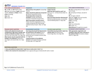 Page 3 of 4 (Abdominal Trauma 1P-2)
ABDOMINAL TRAUMA 1P-2
VITAL SIGNS & NEUROLOGICAL TRANSPORT INTERVENTIONS VITAL SIGNS & NEUROLOGICAL
RR: 24, HR: 112, B/P: 90/76 mmHg
LOC: Alert, but anxious, Pupils: Equal and
reactive, Sensory and Motor: Intact,
ETCO2: 28 mmHg
SPO2: 94%
GCS: 4/5/6 = 15
What priority is this patient? Critical/High
Priority
Where should this patient be transported
to? Nearest appropriate facility
Should alternative transport be
provided? Consider aeromedical
transport if extended transport time
What interventions should be done?
Patient should be oxygenated on scene,
rapidly transported with fluid therapy
initiated during transport. (Obj: 2.6, Page
40)
Oxygen therapy:
What liter flow should be used? High-
flow O2 at 12 – 15 liters/minute (Obj: 4.3,
Page 78)
IV initiation:
How much fluid should be administered?
Maintain peripheral pulses, uncontrolled
internal bleeding (Obj: 8.7, Page 169)
BP: 80/52 mmHg without IV fluids; 90/70
with IV fluids
HR: 120 without IV fluids; 110 with IV
fluids
RR: 24 regular, labored
LOC: Alert, Pupils: Equal and reactive,
Sensory and Motor: Intact
ETCO2: 24 mmHg
SPO2: 94%
ECG: Sinus tachycardia
GCS: 4/5/6 = 15
Blood Glucose: 82 mg/dl (4.6 mmol/L)
TRAUMA SURVEY QUESTION REASSESSMENT QUESTION FOCUSED EXAM QUESTION SECONDARY SURVEY QUESTION
Patients with abdominal injuries and
complaining of right poster shoulder pain
may be an indication of what? Referred
pain from liver injury (Obj: 13.6, Page 259)
What injuries may be associated with the
findings in the abdomen? Ruptured or
torn organs and vessels (Obj: 13.1, Page
257)
How frequently should the Reassessment
be performed on this patient? Every 5
minutes, each time an intervention is
performed and if condition worsens (Obj:
2.7, Page 41)
Could the injuries to the abdomen
worsen? Unmanaged bleeding could lead
to shock (Obj: 13.5, Page 259)
Periumbilical bruising (Cullen’s sign) may
indicate what? Retroperitoneal
hemorrhage (Obj: 13.6, Page 259)
With appropriate oxygenation and
ventilation what may cause a decrease in
this patients ETCO2? Circulatory collapse
(Obj. 8.1, Page 159)
ADDITIONAL QUESTIONS
1. Does periumbilical bruising (Cullen’s sign) have an early onset or late? Late
2. What is the treatment for eviscerations? Cover organ(s) with gauze moistened with saline or water
Version 1.0 (2019) Copyright © International Trauma Life Support Page 30
 