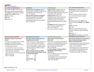 Page 3 of 4 (Burns 1P-3)
Burns 1P-3
VITAL SIGNS & NEUROLOGICAL TRANSPORT INTERVENTIONS VITAL SIGNS & NEUROLOGICAL
RR: 24, HR: 100, B/P: 140/72 mmHg
LOC: Alert, responds spontaneously to
voice, Pupils: 4 mm, equal and reactive,
Sensory: Intact, Motor: Intact,
ETCO2: 36 mmHg
SPO2: 94%
GCS: 4/5/6 = 15
What priority is this patient? Medium
priority patient. Potential for high priority
if airway becomes compromised
(Obj. 2.6, Page 40)
How should the patient be packaged?
Cool burns and apply clean (sterile)
dressings (Obj.16.6. a, Page 311)
Spinal Motion Restriction not indicated
(Obj. 2.3, Page 35)
Oxygen therapy: Delegated after the
Rapid Trauma Survey of the head is
complete and after facial burns have been
cooled (Obj. 16.6.a, Page 310)
Cooling of burns: With room
temperature, clean water, followed by
covering the burns with clean dry
dressings, and clean dry blankets to
prevent hypothermia (Obj. 16.6.a, Page
311)
IV initiation: Should be performed en
route to prevent transport delay
(Obj. 16.6.a, Page 311)
Pain control essential if available
Blood Pressure: 136/70 mmHg (without
pain control); 124/64 mmHg (with pain
control)
HR: 102, strong and regular (without
pain control); 90, strong and regular
(with pain control)
RR: 24
LOC: Alert and oriented, Pupils: 4 mm,
equal and reactive, Sensory: Intact, Motor:
Intact
ETCO2: 36 mmHg
SPO2: 94%
ECG: Sinus tachycardia (without pain
control); normal sinus rhythm (with pain
control)
GCS: 4/5/6 = 15
Blood Glucose: 130 mg/dl (7.2 mmol/L)
TRAUMA SURVEY QUESTION REASSESSMENT QUESTION FOCUSED EXAM QUESTION SECONDARY SURVEY QUESTION
Why did you decide on this type of
survey?
To ensure no burns/wounds are missed.
The patient is a medium priority/
potentially high priority patient due to:
- the Mechanism of Injury
- the potential for airway compromise
- the potential for compartmentalization
of burned upper extremities.
- severe pain to the, head, neck, chest and
upper extremities
(Obj. 2.3, Page 38)
How often should a Reassessment be
completed and recorded?
- Every 5 minutes for critical patients and
every 15 minutes for stable patients
- Or each time a patient is moved; each
time an intervention is performed; any
time the patient’s condition worsens
(Obj. 2.7, Page 41)
What is the body surface area (BSA)
burned, using the “Rule of Nines”, based
on the burns described?
Head – 9%
Chest – 9%
Arms & Hands– 18%
Total– 36%
When should a Focused Exam be
performed?
When there is no significant Mechanism
of Injury, the initial assessment is normal,
and there is no complaint of dyspnea,
chest, abdominal, or pelvic pain
(Obj. 2.6, Page 38)
Are these findings consistent with the
classification of burns during
assessment?
- Yes. First degree burns are characterized
as red, dry, and painful
- Second degree burns are characterized
as mottled red, blistered painful skin
(Obj. 16.3, Page 306)
What are the indications or circumstances
when a Secondary Survey should or
should not be performed?
- A Secondary Survey may be performed on
scene if the Primary Survey does not
reveal a critical condition
- A Secondary Survey may be deferred or
not completed if interventions during
transport do not allow time for a
Secondary Survey (Obj. 2.8, Page 43)
Version 1.0 (2019) Copyright © International Trauma Life Support Page 34
 