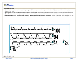 Page 4 of 4 (Burns 1P-3)
BURNS 1P-3
ADDITIONAL QUESTIONS
1. When does burn care take precedence over airway management? When the patient is still actively burning. This is usually best done as quickly as possible with room-
temperature tap water.
2. What symptoms may be caused following a severe burn which encircles a limb? The eschar may restrict the limbs ability to swell causing compartmental syndrome in the
affected limb.
3. What are some areas where small partial or full-thickness (2nd
and 3rd
degree) burns are considered more serious? The neck, armpits, major joints, hands, groin, and feet.
Version 1.0 (2019) Copyright © International Trauma Life Support Page 35
 