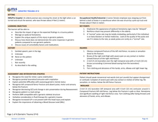 Page 1 of 4 (Geriatric Trauma 1P-4)
GERIATRIC TRAUMA 1P-4
SETTING
EMS/Pre-hospital: An elderly woman was crossing the street at the light when a car
turned and struck the woman, who was thrown about 4 feet (1 meter).
Occupational Health/Industrial: A senior female employee was stepping out from
behind a stack of boxes in a warehouse when she was struck by a pick-up truck and
thrown about 4 feet (1 meter).
LEARNING OBJECTIVES KEY POINTS
The learner will be able to:
• Describe the impact of age on the expected findings in a trauma patient.
• Manage an epidural hematoma.
• Explain the unique aspects of this injury in geriatric patients.
• Discuss how shock does not demonstrate the same responses in geriatric
patients compared to non-geriatric patients.
• Discuss issues of comorbidity factors and medications
1. Emphasize the appearance of epidural hematoma signs may be “delayed”.
2. Reinforce shock may present differently in the elderly.
3. A “normal” pulse rate may be totally misleading, particularly if the individual
is on beta-blockers or herbal medicines. Look at the quality of the pulse and
see if it relates to the rate, as weak pulses are rarely at a “normal” rate.
HISTORY INJURIES
S Garbled speech, pain in the legs
A Unknown
M None on the patient
P Unknown
L Not recently
E As described in the setting
1. Obvious compound fracture of the left mid-femur, no pulse or sensation
distal to the fracture
2. Bruise of the right mid-thigh with severe pain on any contact or motion
(closed fracture of the right mid-femur)
3. 2-inch (5 cm) laceration over the right temporal area with a 4-inch (10 cm)
bruise surrounding it (minimal blood oozing from the laceration)
4. Shock
5. Torn clothing and abrasions of the hands, arms, elbows and right lower leg
ASSESSMENT AND INTERVENTION SYNOPSIS PATIENT INSTRUCTIONS
• Recognize the need for initial c-spine stabilization
• Recognize parietal laceration/contusion with crepitation
• Explain potential difficulties with assessing geriatric mental status
• Recognize left compound femur fracture and absent pulse, motor and sensory
below the fracture
• Recognize decreasing GCS and change in skin presentation during Reassessment
• Recognize patient is a load and go
• Perform SMR compatible with a geriatric skeletal structure
• Verbalize consideration in fluid therapy for a geriatric trauma
• Recognize increased ICP is not present with this head injury and explain
• Explain the importance of obtaining a Blood Glucose Level (BGL)
Patient should speak nonsensical real words (not just sounds) but appear disorganized
or confused. Complain of severe pain with any contact or motion of either leg. No
sensation, or motion, below the left femur fracture.
MOULAGE
2-inch (5 cm) laceration left temporal area with 4-inch (10 cm) contusion around it.
Compound fracture left mid-femur. Leg below the fracture is pale or blue. Hematoma
and significant swelling of right mid-femur area. Torn clothing (after being thrown) and
abrasions of hands, arms, and elbows.
Version 1.0 (2019) Copyright © International Trauma Life Support Page 36
 