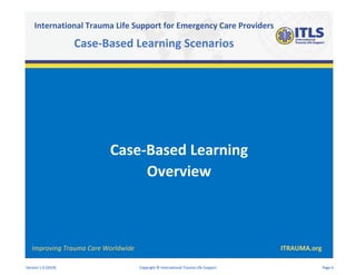 Case-Based Learning
Overview
Improving Trauma Care Worldwide ITRAUMA.org
International Trauma Life Support for Emergency Care Providers
Case-Based Learning Scenarios
Version 1.0 (2019) Copyright © International Trauma Life Support Page 4
 