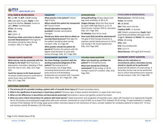 Page 3 of 4 (Head Injury 1P-6)
HEAD INJURY 1P-6
VITAL SIGNS & NEUROLOGICAL TRANSPORT INTERVENTIONS VITALS SIGNS & NEUROLOGICAL
RR: 12, HR: 70, B/P: 130/80 mmHg
LOC: Eyes open to pain, Pupils: 3 mm
equal and reactive, Sensory: Groans to
pain, Motor: Localizes pain,
ETCO2: 28 mmHg
SPO2: 96%
GCS: 2/2/5 = 9
Should you delay scene time to obtain an
accurate blood pressure? Vital signs for
this patient should be taken during
transport. (Obj. 2.5, Page 39)
What priority is this patient? Critical/
High Priority
Where should this patient be transported
to? Trauma Center
Should alternative transport be
provided? Consider aeromedical
transport.
Should you delay scene time to obtain an
accurate blood pressure? Vital signs for
this patient should be taken during
transport. (Obj. 2.5, Page 39)
What position should the patient be
placed in? Position the patients with 30-
degree head elevation to assist with
venous drainage. (Obj. 10.7, Page 205)
Airway/Breathing: Airway adjunct and
bag mask ventilation at RR at 20
Oxygen therapy: What liter flow should
be used? 100% high-flow O2 at 12-15
liters/minute, maintain 95% O2 saturation
(Obj. 10.7, Page 205)
IV initiation: Start IVs en route
How much fluid should be administered?
The goal of fluid therapy should be to
maintain systolic blood pressure at 110 to
120 mmHg in TBI. Avoid hypotension.
(Obj. 10.6, Page 204)
Blood pressure: 170/105 mmHg
Pulses: 50 (radial)
RR: 20 (BVM)
Skin: Pale, warm and dry
Capillary Refill: <2 seconds
LOC: Patient unresponsive, Pupils: Right
pupil fixed and dilated; left pupil 4 and
sluggish, Sensory and Motor: No response
ETCO2: 28 mmHg
SPO2: 96%
ECG: Sinus bradycardia
GCS: 1/1/1=3
Blood Glucose: 160 mg/dl (8.9 mmol/L)
TRAUMA SURVEY QUESTION REASSESSMENT QUESTION FOCUSED EXAM QUESTION SECONDARY SURVEY QUESTION
What injuries may be associated with the
findings to the head? Skull fractures or
depressions, lacerations, bleeding or fluid
from the nose or ears. (Obj. 10.5, Page
201)
Could the injuries to the head worsen?
Increased cerebral pressure could lead to
anoxic brain injury and herniation.
(Obj. 10.7, Page 194)
Are these findings consistent with the
working impression/diagnosis of this
patient? Decreasing level of
consciousness, loss of gag reflex,
increasing blood pressure with widening
pulse pressure and developing
bradycardia are consistent with Traumatic
Brain Injury. (Obj. 10.7, Page 201 - 204)
What rate should you ventilate the
patient? 8-10 breaths/minute.
What level should the ETCO2 be
maintained? 35-45 mmHg, or 30-35
mmHg if raised ICP is evident. (Obj. 10.8,
Page 205)
What are the indications or
circumstances when a Secondary Survey
should or should not be performed?
Suspected TBI patients are load and go. A
Secondary Survey may not be performed
due to critical interventions/care required
during transport. (Obj. 10.5, Page 204)
ADDITIONAL QUESTIONS
1. The primary job of a provider treating a patient with a Traumatic Brain Injury is? Prevent secondary injury.
2. What is the significance of posturing in a head injury patient? Ominous signs of deep cerebral hemispheric or upper brain stem injury.
3. What are the differences in decorticate and decerebrate posturing? Decerebrate is worse and signifies cerebral herniation.
4. What are some critical interventions for patients with head injuries? Rapid assessment and recognition of potential injury; rapid, safe transport to an appropriate hospital;
secure the airway and provide good oxygenation with pulse oximeter maintained at a level of 95%; try to keep ETCO2 between 35-45 mmHg; if hyperventilation is needed,
maintain ETCO2 between 30-35 mmHg; apply spinal motion restriction based on the mechanism of injury; consider sedation for combative patients to reduce ICP; IV lines
and maintain systolic BP between 110-120 mmHg.
Version 1.0 (2019) Copyright © International Trauma Life Support Page 46
 