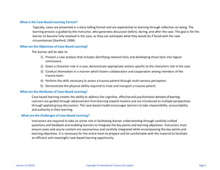 What is the Case-Based Learning Format?
Typically, cases are presented in a story-telling format and are experiential or learning through reflection on doing. The
learning process is guided by the instructor, who generates discussion before, during, and after the case. The goal is for the
learner to become fully involved in the case, so they can anticipate what they would do if faced with the case
circumstances (Stanford, 1994).
What are the Objectives of Case-Based Learning?
The learner will be able to:
1) Present a case analysis that includes identifying relevant facts and developing those facts into logical
conclusions.
2) Given a character role in a case, demonstrate appropriate actions specific to the characters role in the case.
3) Conduct themselves in a manner which fosters collaboration and cooperation among members of the
trauma team.
4) Perform the skills necessary to assess a trauma patient through multi-sensory perception.
5) Demonstrate the physical ability required to treat and transport a trauma patient.
What are the Attributes of Case-Based Learning?
Case-based learning creates the ability to address the cognitive, affectiveand psychomotor domainsof learning.
Learners are guided through advancement fromlearning toward mastery and are introduced to multiple perspectives
through applied group discussions. The case-based model encourages learners to take responsibility, accountability
and authority in their learning.
What are the Challenges of Case-Based Learning?
Instructors are required to take an active role in facilitating learner understanding through carefully crafted
questions and feedback and enabling learners to integrate the key points and learning objectives. Instructors must
ensure cases and course content are synonymous and carefully integrated while encompassing the key points and
learning objectives. It is necessary for the entire team to prepare and be comfortable with the material to facilitate
an efficient and meaningful case-based learning opportunity.
Version 1.0 (2019) Copyright © International Trauma Life Support Page 5
 