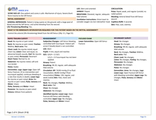 Page 2 of 4 (Shock 1P-8)
SHOCK 1P-8
SCENE SIZE-UP: One patient and scene is safe. Mechanism of injury: Severe blunt
force trauma to the left femur.
INITIAL ASSESSMENT
GENERAL IMPRESSION: Patient is lying supine on the ground, with a large pool of
blood around the left femur, and active bleeding from the wound
Life-Threatening Bleeding: Yes.
LOC: Alert and oriented
AIRWAY: Patent
BREATHING: Elevated, regular, adequate
tidal volume
Ventilation instructions: Direct team to
consider oxygen via non-rebreather mask
CIRCULATION:
Pulse: Rapid, weak, and regular (carotid, no
radial pulses)
Bleeding: Arterial bleed from left femur
wound
Capillary Refill: 4 seconds
Skin: Pale, cool, clammy
WHAT IS THE IMMEDIATE INTERVENTION REQUIRED FOR THIS PATIENT BASED ON THE INITITAL ASSESSMENT?
Control the arterial (life-threatening) bleed from the left femur (Obj: 3.1, Page 55)
RAPID TRAUMA SURVEY REASSESSMENT FOCUSED EXAM SECONDARY SURVEY
Head: No injuries or pain noted
Neck: No injuries or pain noted, Trachea:
Midline, Neck veins: Flat
Chest: Look: No injuries noted, equal
chest rise, Listen: Clear and equal, no
abnormal breath sounds, Feel: No injuries
or pain noted, Percussion: Resonant
Heart Tones: Normal S1, S2
Abdomen: No injuries noted, soft and
non-tender
Pelvis: Stable
Extremities: Legs: Upper Legs: Open left
femur fracture. (if no intervention and
tourniquet applied, continues bleeding at
a rate that results in death), Lower legs:
No injuries or pain noted, Arms: No
injuries or pain noted, Pulse, Sensory and
Motor: Intact,
Pulse, Sensory and Motor: Intact
Posterior: No injuries or pain noted
History: (Obtain from patient)
Subjective Changes: Left femur bleeding
controlled with tourniquet. Patient will
arrest if deadly bleed is not controlled.
LOC: Alert
Pupils: 4 mm, equal and reactive
GCS: 3/4/4 = 11 GCS
1/1/1 = 3 if tourniquet has not been
applied.
Airway: Patent
Breathing: RR 20, regular, with adequate
tidal volume
Circulation: BP: 74/40 mmHg (if no fluid
resuscitation; 80/60 mmHg if fluid
resuscitation) Pulses: 130, regular, and
weak (radial) Skin: Pale, moist and
clammy
Neck: No changes, Trachea: Midline,
Neck veins: Flat
Chest: No changes
Abdomen: No changes
Identified injuries: Lower Legs: Open
fracture left femur with bleeding
controlled, Upper Legs: No changes,
Pulse, Sensory and Motor: Intact
Lower Extremities: Open left femur
fracture
Head: No changes
Airway: No changes
Breathing: RR 20, regular, with adequate
tidal volume
Neck: No changes, Trachea: Midline,
Neck veins: Flat
Chest: Look: No changes,
Listen: No changes, Feeling: No changes,
Percussion: No changes
Abdomen: No changes
Pelvis: No changes
Extremities: Arms: No changes, Legs:
Lower Legs: Open fracture left femur
with bleeding controlled, Upper Legs: No
changes, Pulse, Sensory and Motor:
Intact
Version 1.0 (2019) Copyright © International Trauma Life Support Page 53
 