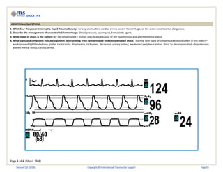 Page 4 of 4 (Shock 1P-8)
SHOCK 1P-8
ADDITIONAL QUESTIONS
1. What four things can interrupt a Rapid Trauma Survey? Airway obstruction, cardiac arrest, severe hemorrhage, or the scene becomes too dangerous.
2. Describe the management of uncontrolled hemorrhage: Direct pressure, tourniquet, hemostatic agent.
3. What stage of shock is the patient in? Decompensated – known specifically because of the hypotension and altered mental status.
4. What signs and symptoms indicate a patient deteriorating from compensated to decompensated shock? Starting with signs of compensated shock (often in this order) –
weakness and lightheadedness, pallor, tachycardia, diaphoresis, tachypnea, decreased urinary output, weakened peripheral pulses, thirst to decompensated – hypotension,
altered mental status, cardiac arrest.
Version 1.0 (2019) Copyright © International Trauma Life Support Page 55
 