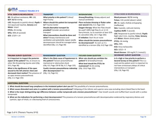 Page 3 of 4 (Thoracic Trauma 1P-9)
THORACIC TRAUMA 1P-9
VITAL SIGNS & NEUROLOGICAL TRANSPORT INTERVENTIONS VITALS SIGNS & NEUROLOGICAL
RR: 34 without assistance, HR: 134,
B/P: 88/58 mmHg
LOC: Responds to painful stimuli, Pupils: 4
mm equal and reactive, Sensory and
Motor: Intact
ETCO2: 26 mmHg
SPO2: 90% (if assisted)
GCS: 2/3/4 = 14
What priority is this patient? Critical/
High Priority
Where should this patient be transported
to? Trauma Center
Should alternative transport be
provided? Consider aeromedical
transport
What interventions should be done and
when? Airway maintenance and
ventilation and potentially repeat needle
decompression should be managed when
identified (Obj. 2.3, Page 40)
Airway/Breathing: Airway adjunct and
manual ventilation
Place occlusive dressing or flutter valve
over wound (Obj. 6.5, Page 132)
Oxygen therapy: What liter flow should
be used? 100% high flow O2 at 12-15
liters/minute, try to maintain at least 92%
O2 saturation (Obj. 10.7, Page 205)
IV initiation: Start IVs en route
When should the tension pneumothorax
be decompressed? As soon as it is
identified as a tension (Obj. 6.8, Page 136)
Blood pressure: 88/58 mmHg
Pulses: 134 carotid (absent radial)
RR: 34, rapid, shallow and gasping
(ineffective)
Skin: Cyanotic, cold and clammy
Capillary Refill: 4 seconds
LOC: Responsive to painful stimuli, Pupils:
Right side 4 mm, reactive, Pulse, Sensory
and Motor: Absent distal pulses
ETCO2: 26 mmHg
SPO2: 90%
ECG: Sinus tachycardia
GCS: 3/3/3 = 9
Blood Glucose: 130 mg/dl (7.2 mmol/L)
TRAUMA SURVEY QUESTION REASSESSMENT QUESTION FOCUSED EXAM QUESTION SECONDARY SURVEY QUESTION
Is it important to inspect the posterior
aspect of the patient? Yes, to ensure no
other life-threatening injuries exist (Obj.
10.5, Page 38)
What is the significance of the open
wound to the left anterior chest and
decreased chest motion? The presence of
an open tension pneumothorax.
(Obj. 2.2, Page 135)
What is the likely cause of hypotension in
this patient? Tension pneumothorax-
mechanical or obstructive shock
(Obj. 8.3, Page 159 & Obj. 6.7, Page 135)
Could a tension pneumothorax redevelop
after decompression? Yes
(Obj. 2.6, Page 41)
What rate should you ventilate the
patient? 8-10 breaths/minute
What level should the ETCO2 be
maintained? 35-45 mmHg
(Obj. 10.8, Page 205)
Is it a high or low priority to perform a
Second Survey on this patient? This is a
Load and Go patient and it is important to
not have unnecessary delays of critical
interventions or transport
(Obj. 2.8, Page 43)
ADDITIONAL QUESTIONS
1. What should decreased lung compliance in the intubated patient alert you to? The possibility of a tension pneumothorax.
2. What causes distended neck veins in a patient with a tension pneumothorax? Collapsing of the inferior and superior vena cava occluding return blood flow to the heart.
3. What is the major distinguishing sign difference between cardiac tamponade and a tension pneumothorax? Clear breath sounds and muffled heart sounds with a cardiac
tamponade.
4. What are the indications for performing a chest decompression? The presence of a tension pneumothorax with decompensation evidenced by respiratory distress and
cyanosis, signs of shock, or a decreasing level of consciousness.
Version 1.0 (2019) Copyright © International Trauma Life Support Page 58
 