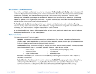 How to Use ITLS Case-Based Scenarios
Cases will be provided in two banks of scenarios for instructors. The Practice Scenario Bank provides instructors with
a selection of practice scenarios relating to the various concepts in the ITLS course. Practice scenarios are designed to
build learner knowledge, skill and critical thinking through a case-based learning experience. Ask open-ended
questions that involve the combinations of variables that learners could encounter in the real world. For example,
engage the team in critical thinking. Ask, how could a left-sided bubbling chest wound with decreased lung sounds
and paradoxical movement affect a head trauma patient?
The Test Scenario Bank (under development for future release) provides instructors with a selection of testing
scenarios relating to the various concepts in the ITLS course. Testing scenarios are designed to evaluate the learner’s
knowledge, skill and competency using the ITLS objectives as the standard.
As the names suggest, the Practice Scenario Bank should be used during skill station practice, and the Test Scenario
Bank should be used during the final practical exam.
ITLS Scenario Format
Each scenario consists of 4 primary pages:
Synopsis: Provides the foundational information the scenario is built around. Even without the remaining
scenario pages, many experienced ITLS instructors would be able to provide learners with accurate assessment
findings and appropriate interactive discussions and questions.
Assessment: Provides assessment findings, in sections, that relate directly to the scene and patient assessment
algorithms outlined in the ITLS course and approved materials. These sections include:
• Scene Size-up • Reassessment (formerly Ongoing Exam)
• Initial Assessment • Focused Exam
• Rapid Trauma Survey • Secondary Survey
Expanded Content: Provides additional assessment findings reflecting the initial patient status and status
secondary to treatment.
Patient Monitor: Provides a static view of the patient-specific ECG, SPO2, capnography value and wave form,
and vital signs. This information is usually based on the initial vital signs provided in the scenario (most
common exception is a stable patient, when it would likely be applied during the Secondary Survey).
Version 1.0 (2019) Copyright © International Trauma Life Support Page 6
 