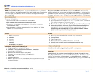 Page 1 of 4 (Traumatic Cardiopulmonary Arrest 1P-10)
TRAUMATIC CARDIOPULMONARY ARREST 1P-10
SETTING
EMS/Pre-hospital: ALS and BLS partners are dispatched to the scene of a pedestrian
struck on a multi-lane highway (motorway). Police report he was hit by a large transfer
truck (lorry) at 65 mph (100 kph). The fire department (fire brigade) is arriving at
same time as EMS.
Occupational Health/Industrial: The Occupational Health & Safety Team has been
called to the large trash compactor at the back an industrial plant. A worker has fallen
in and been crushed. Workers have stopped the machine and are removing him from
the hopper as the team arrives. EMS and Fire are arriving immediately after the team.
LEARNING OBJECTIVES KEY POINTS
The learner will be able to:
• Describe hazards on the scene and how to mitigate them.
• State treatable causes of traumatic cardiopulmonary arrest.
• Demonstrate the evaluation and management of the patient in traumatic
cardiopulmonary arrest.
• Describe patients in traumatic cardiopulmonary arrest for whom you should
withhold resuscitation attempts.
1. Teamwork is important in the assessment and stabilization of the patient.
2. Assessing potential causes (the H’s and T’s) in a Traumatic Cardiac Arrest (TCA)
help to direct management of treatable causes.
3. Tourniquets should be used, when applicable, for external hemorrhage control.
4. Extensive resuscitation efforts may be futile in the TCA patient and it may be
appropriate to terminate resuscitation based on guidelines of National
Association of EMS Physicians (NAEMSP) and American College of Surgeons
(ACS). Consider any relevant local regulations/laws.
HISTORY INJURIES
S Patient unresponsive
A Unknown
M Unknown
P Unknown
L Unknown
E As described in the setting
1. Near amputation above the right knee with major hemorrhage.
2. Unstable pelvis.
3. Agonal respirations.
4. Extensive facial injuries with blood from nose and mouth.
5. Cyanosis from shoulders up (Occupational/Industrial Health only).
ASSESSMENT AND INTERVENTION SYNOPSIS PATIENT INSTRUCTIONS
• Recognize significant mechanism of injury.
• Determine if resuscitation is appropriate and if so, load and go.
• Manual c-spine stabilization.
• Manage deadly bleed (tourniquet application).
• Manage airway patency, ventilation and oxygenation.
• Initiate CPR.
• Chest decompression.
• If Return of Spontaneous Circulation (ROSC), manage potential increased
intracranial pressure.
A manikin can be used. If using a live patient, he/she is unresponsive.
MOULAGE
Manikin can have leg removed. Simulate bleeding with syringe pumping fake blood
through piece of IV tube. Use manikin for needle decompression. Alternative is to use
ribs from market covered with under pad or shirt and use a tire inner tube partially
inflated behind it to simulate escape of air. Need needle long enough to reach through
ribs.
Version 1.0 (2019) Copyright © International Trauma Life Support Page 60
 