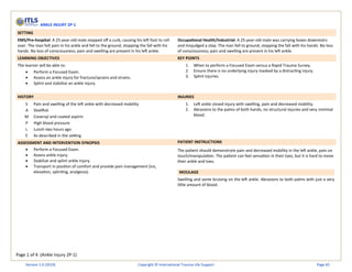 Page 1 of 4 (Ankle Injury 2P-1)
ANKLE INJURY 2P-1
SETTING
EMS/Pre-hospital: A 25-year-old male stepped off a curb, causing his left foot to roll
over. The man felt pain in his ankle and fell to the ground, stopping the fall with his
hands. No loss of consciousness; pain and swelling are present in his left ankle.
Occupational Health/Industrial: A 25-year-old male was carrying boxes downstairs
and misjudged a step. The man fell to ground, stopping the fall with his hands. No loss
of consciousness; pain and swelling are present in his left ankle.
LEARNING OBJECTIVES KEY POINTS
The learner will be able to:
• Perform a Focused Exam.
• Assess an ankle injury for fracture/sprains and strains.
• Splint and stabilize an ankle injury.
1. When to perform a Focused Exam versus a Rapid Trauma Survey.
2. Ensure there is no underlying injury masked by a distracting injury.
3. Splint injuries.
HISTORY INJURIES
S Pain and swelling of the left ankle with decreased mobility
A Shellfish
M Coversyl and coated aspirin
P High blood pressure
L Lunch two hours ago
E As described in the setting
1. Left ankle closed injury with swelling, pain and decreased mobility.
2. Abrasions to the palms of both hands, no structural injuries and very minimal
blood.
ASSESSMENT AND INTERVENTION SYNOPSIS PATIENT INSTRUCTIONS
• Perform a Focused Exam.
• Assess ankle injury.
• Stabilize and splint ankle injury.
• Transport in position of comfort and provide pain management (ice,
elevation, splinting, analgesia).
The patient should demonstrate pain and decreased mobility in the left ankle, pain on
touch/manipulation. The patient can feel sensation in their toes, but it is hard to move
their ankle and toes.
MOULAGE
Swelling and some bruising on the left ankle. Abrasions to both palms with just a very
little amount of blood.
Version 1.0 (2019) Copyright © International Trauma Life Support Page 65
 