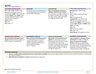 Page 3 of 4 (Ankle Injury 2P-1)
ANKLE INJURY 2P-1
VITAL SIGNS & NEUROLOGICAL TRANSPORT INTERVENTIONS VITALS SIGNS & NEUROLOGICAL
RR: 20, HR: 70, B/P: 136/90 mmHg
LOC: Alert and oriented, no loss of
consciousness, Pupils: 4 mm, equal and
reactive, Sensory: Intact, Motor: Intact,
moves all extremities (except injured
ankle, but does move toes).
ETCO2: Deferred
SPO2: 97%
GCS: 4/5/6 = 15
The patient should be transported to the
closest appropriate facility, preferably
one that offers orthopedics.
What are appropriate methods for
splinting an ankle fracture or sprain?
Sam splint (Obj. 14.2, Page 277, Figure 14-
8j.), blanket roll splint (Obj. 14.2, Page
277, Figure 14-8n.), pillow splint (Obj.
14.2, Page 286, Figure 14-20).
Blood pressure: 130/90 mmHg
HR: 70
RR: 20, regular, and adequate tidal
volume
Skin: Pink, warm and dry
Capillary Refill: 3 seconds (in toes)
LOC: Alert and oriented, no loss of
consciousness, Pupils: 4 mm, equal and
reactive, Pulse, Sensory and Motor: Intact
ETCO2: 40 mmHg
SPO2: 97%
ECG: Normal sinus rhythm
GCS: 4/5/6 = 15
Blood Glucose: 136 mg/dl (6.4 mmol/L)
TRAUMA SURVEY QUESTION REASSESSMENT QUESTION FOCUSED EXAM QUESTION SECONDARY SURVEY QUESTION
What is the goal of the Rapid Trauma
Survey? To find all life threats (Obj. 2.3,
Page 31 Figure 2-2, and Page 38).
What is the goal of the Reassessment? It
is an abbreviated exam to assess for
changes in the patient's condition,
reassess treatments performed and
evaluate patient condition
(Obj. 2.7, Page 41).
Why perform a Focused Exam on this
patient? The patient had no loss of
consciousness, and there were no other
critical factors for the scene and
mechanism of injury that would indicate
any other critical injuries other than an
isolated ankle injury (Obj. 2.3, Page 37
and Page 30, Figure 2-1).
How many times is a Secondary Survey
performed? Once (Obj. 2.8, Page 41).
What is the goal of the Secondary
Survey? To perform a comprehensive
exam that can identify injuries missed in
the Primary Survey. The Secondary Survey
establishes a baseline to facilitate
treatment decisions (Obj. 2.8, Page 43).
ADDITIONAL QUESTIONS
1. How can you differentiate a closed fracture from an ankle sprain in the field? They cannot be differentiated in the field. The injury should be treated as a fracture (Obj.
14.2, Page 271, PEARLS).
2. What structures are involved in a sprain? Ligaments (Obj 14.5 page 271).
Version 1.0 (2019) Copyright © International Trauma Life Support Page 67
 