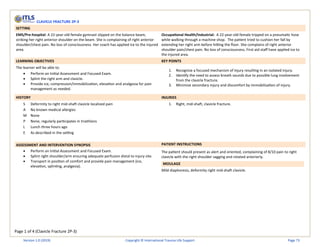 Page 1 of 4 (Clavicle Fracture 2P-3)
CLAVICLE FRACTURE 2P-3
SETTING
EMS/Pre-hospital: A 22-year-old female gymnast slipped on the balance beam,
striking her right anterior shoulder on the beam. She is complaining of right anterior
shoulder/chest pain. No loss of consciousness. Her coach has applied ice to the injured
area.
Occupational Health/Industrial: A 22-year-old female tripped on a pneumatic hose
while walking through a machine shop. The patient tried to cushion her fall by
extending her right arm before hitting the floor. She complains of right anterior
shoulder pain/chest pain. No loss of consciousness. First aid staff have applied ice to
the injured area.
LEARNING OBJECTIVES KEY POINTS
The learner will be able to:
• Perform an Initial Assessment and Focused Exam.
• Splint the right arm and clavicle.
• Provide ice, compression/immobilization, elevation and analgesia for pain
management as needed.
1. Recognize a focused mechanism of injury resulting in an isolated injury.
2. Identify the need to assess breath sounds due to possible lung involvement
from the clavicle fracture.
3. Minimize secondary injury and discomfort by immobilization of injury.
HISTORY INJURIES
S Deformity to right mid-shaft clavicle localized pain
A No known medical allergies
M None
P None, regularly participates in triathlons
L Lunch three hours ago
E As described in the setting
1. Right, mid-shaft, clavicle fracture.
ASSESSMENT AND INTERVENTION SYNOPSIS PATIENT INSTRUCTIONS
• Perform an Initial Assessment and Focused Exam.
• Splint right shoulder/arm ensuring adequate perfusion distal to injury site.
• Transport in position of comfort and provide pain management (ice,
elevation, splinting, analgesia).
The patient should present as alert and oriented, complaining of 8/10 pain to right
clavicle with the right shoulder sagging and rotated anteriorly.
MOULAGE
Mild diaphoresis, deformity right mid-shaft clavicle.
Version 1.0 (2019) Copyright © International Trauma Life Support Page 73
 