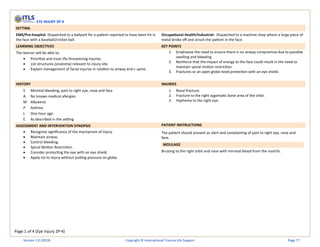 Page 1 of 4 (Eye Injury 2P-4)
EYE INJURY 2P-4
SETTING
EMS/Pre-hospital: Dispatched to a ballpark for a patient reported to have been hit in
the face with a baseball/cricket ball.
Occupational Health/Industrial: Dispatched to a machine shop where a large piece of
metal broke off and struck the patient in the face.
LEARNING OBJECTIVES KEY POINTS
The learner will be able to:
• Prioritize and treat life-threatening injuries.
• List structures (anatomy) relevant to injury site.
• Explain management of facial injuries in relation to airway and c-spine.
1. Emphasize the need to ensure there is no airway compromise due to possible
swelling and bleeding.
2. Reinforce that the impact of energy to the face could result in the need to
maintain spinal motion restriction.
3. Fractures or an open globe need protection with an eye shield.
HISTORY INJURIES
S Minimal bleeding, pain to right eye, nose and face
A No known medical allergies
M Albuterol
P Asthma
L One hour ago
E As described in the setting
1. Nasal fracture.
2. Fracture to the right zygomatic bone area of the orbit.
3. Hyphema to the right eye.
ASSESSMENT AND INTERVENTION SYNOPSIS PATIENT INSTRUCTIONS
• Recognize significance of the mechanism of injury.
• Maintain airway.
• Control bleeding.
• Spinal Motion Restriction.
• Consider protecting the eye with an eye shield.
• Apply ice to injury without putting pressure on globe.
The patient should present as alert and complaining of pain to right eye, nose and
face.
MOULAGE
Bruising to the right orbit and nose with minimal blood from the nostrils.
Version 1.0 (2019) Copyright © International Trauma Life Support Page 77
 