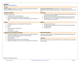 Page 1 of 4 (Neck Injury 2P-7)
NECK INJURY 2P-7
SETTING
EMS/Pre-hospital: Dispatched to a male assault victim. Reportedly the patient was
beaten and stabbed. Police are on the scene.
Occupational Health/Industrial: Dispatched to a manufacturing site where a
pneumatic staple gun accidentally discharged, and a projectile struck the worker in the
neck.
LEARNING OBJECTIVES KEY POINTS
The learner will be able to:
• Prioritize and treat presenting injuries.
• List anatomical structures relevant to the injury site.
• Explain the management of a potential impaled object about airway and c-
spine.
1. Emphasize the need to complete thorough assessment and reassessment due
to the potential for deterioration.
2. Reinforce impact of penetrating injuries especially to head, neck, and torso.
3. Bleeding control in a non-compressible site (e.g., QuikClot, HemCon, etc.)
when tourniquet is not an option.
HISTORY INJURIES
S Minimal bleeding, pain to the right side of neck and head
A Penicillin
M None
P Tonsillectomy and appendectomy
L One hour ago
E As described in the setting
1. Scattered abrasions to face.
2. The object was impaled right side of the neck, but pulled out by the patient,
minimal bleeding.
3. Bruising to back.
ASSESSMENT AND INTERVENTION SYNOPSIS PATIENT INSTRUCTIONS
• Recognize the significance of the mechanism of injury. Patient stable, but
there is potential for load and go due to the area of injury.
• Maintain c-spine and airway.
• Control bleeding.
• Demonstrate or state how to secure impaled object.
• Oxygen, hemorrhage control, IV access and medications during transport.
The patient is awake and alert, complaining of pain to face, head, back and right neck.
Also acting mildly inebriated.
MOULAGE
Puncture wound right neck, minimal blood at the site. Abrasions to face and head.
Bruising to back.
Version 1.0 (2019) Copyright © International Trauma Life Support Page 89
 