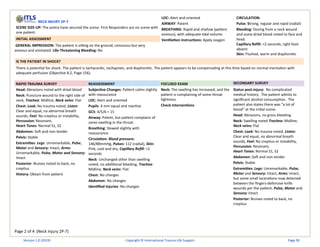 Page 2 of 4 (Neck Injury 2P-7)
NECK INJURY 2P-7
SCENE SIZE-UP: The police have secured the scene. First Responders are on scene with
one patient.
INITIAL ASSESSMENT
GENERAL IMPRESSION: The patient is sitting on the ground, conscious but very
anxious and animated. Life-Threatening Bleeding: No
LOC: Alert and oriented
AIRWAY: Patent
BREATHING: Rapid and shallow (patient
anxious), with adequate tidal volume
Ventilation instructions: Apply oxygen
CIRCULATION:
Pulse: Strong, regular and rapid (radial)
Bleeding: Oozing from a neck wound
and some dried blood noted to face and
head.
Capillary Refill: <2 seconds, right foot:
absent
Skin: Flushed, warm and diaphoretic
IS THE PATIENT IN SHOCK?
There is potential for shock. The patient is tachycardic, tachypneic, and diaphoretic. The patient appears to be compensating at this time based on normal mentation with
adequate perfusion (Objective 8.2, Page 156).
RAPID TRAUMA SURVEY REASSESSMENT FOCUSED EXAM SECONDARY SURVEY
Head: Abrasions noted with dried blood
Neck: Puncture wound to the right side of
neck, Trachea: Midline, Neck veins: Flat
Chest: Look: No trauma noted, Listen:
Clear and equal, no abnormal breath
sounds, Feel: No crepitus or instability,
Percussion: Resonant,
Heart Tones: Normal S1, S2
Abdomen: Soft and non-tender
Pelvis: Stable
Extremities: Legs: Unremarkable, Pulse,
Motor and Sensory: Intact, Arms:
Unremarkable, Pulse, Motor and Sensory:
Intact
Posterior: Bruises noted to back, no
crepitus
History: Obtain from patient
Subjective Changes: Patient calms slightly
with reassurance
LOC: Alert and oriented
Pupils: 4 mm equal and reactive
GCS: 4/5/6 = 15
Airway: Patent, but patient complains of
some swelling in the throat.
Breathing: Slowed slightly with
reassurance
Circulation: Blood pressure:
146/88mmHg, Pulses: 112 (radial), Skin:
Pink, cool and dry, Capillary Refill: <2
seconds
Neck: Unchanged other than swelling
noted, no additional bleeding, Trachea:
Midline, Neck veins: Flat
Chest: No changes
Abdomen: No changes
Identified Injuries: No changes
Neck: The swelling has increased, and the
patient is complaining of some throat
tightness.
Check Interventions
Status post-injury: No complicated
medical history. The patient admits to
significant alcohol consumption. The
patient also states there was "a lot of
blood" at the initial scene.
Head: Abrasions, no gross bleeding
Neck: Swelling noted Trachea: Midline,
Neck veins: Flat
Chest: Look: No trauma noted, Listen:
Clear and equal, no abnormal breath
sounds, Feel: No crepitus or instability,
Percussion: Resonant,
Heart Tones: Normal S1, S2
Abdomen: Soft and non-tender
Pelvis: Stable
Extremities: Legs: Unremarkable, Pulse,
Motor and Sensory: Intact, Arms: Intact,
but some small lacerations now detected
between the fingers-defensive knife
wounds per the patient, Pulse, Motor and
Sensory: Intact
Posterior: Bruises noted to back, no
crepitus
Version 1.0 (2019) Copyright © International Trauma Life Support Page 90
 
