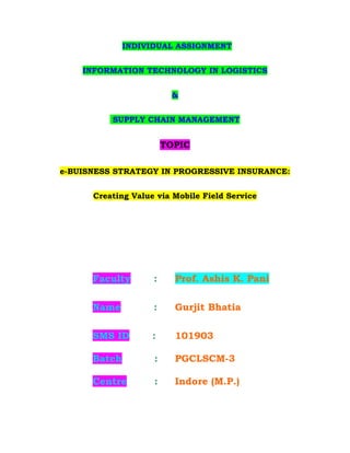 INDIVIDUAL ASSIGNMENT


    INFORMATION TECHNOLOGY IN LOGISTICS


                         &


          SUPPLY CHAIN MANAGEMENT


                        TOPIC

e-BUISNESS STRATEGY IN PROGRESSIVE INSURANCE:


      Creating Value via Mobile Field Service




      Faculty       :     Prof. Ashis K. Pani

      Name          :     Gurjit Bhatia

      SMS ID        :     101903

      Batch         :     PGCLSCM-3

      Centre        :     Indore (M.P.)
 