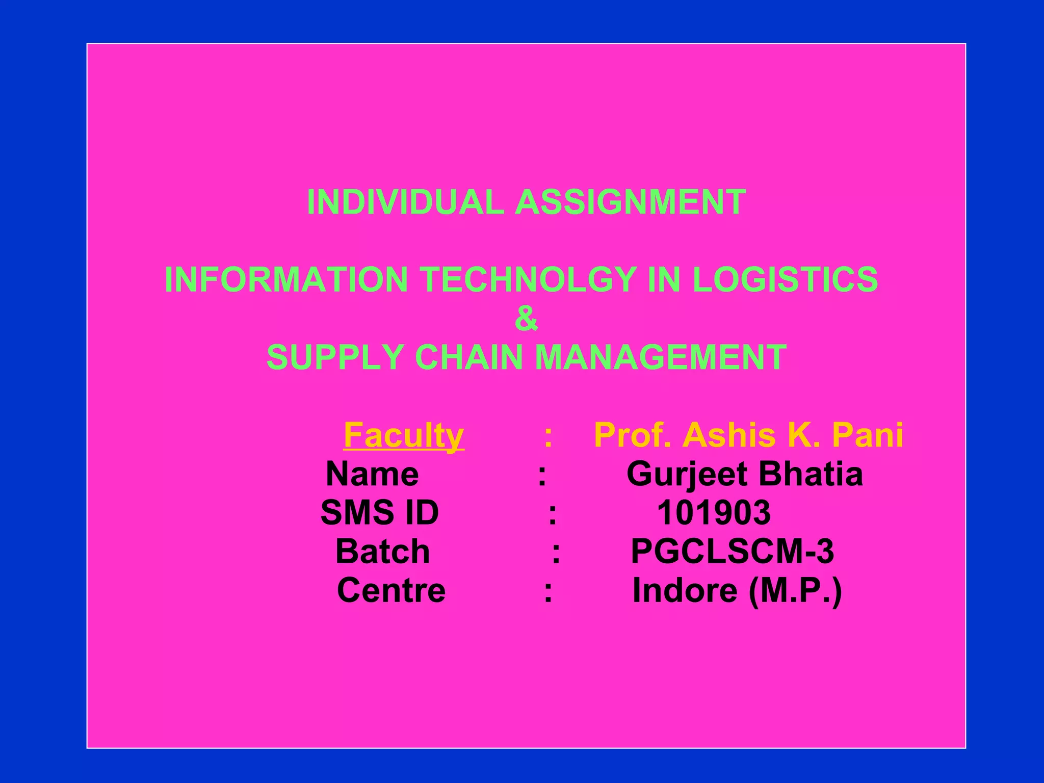 INDIVIDUAL ASSIGNMENT INFORMATION TECHNOLGY IN LOGISTICS  &  SUPPLY CHAIN MANAGEMENT     Faculty   :  Prof. Ashis K. Pani   Name  :  Gurjeet Bhatia    SMS ID  :  101903   Batch    :  PGCLSCM-3   Centre    :  Indore (M.P.) 