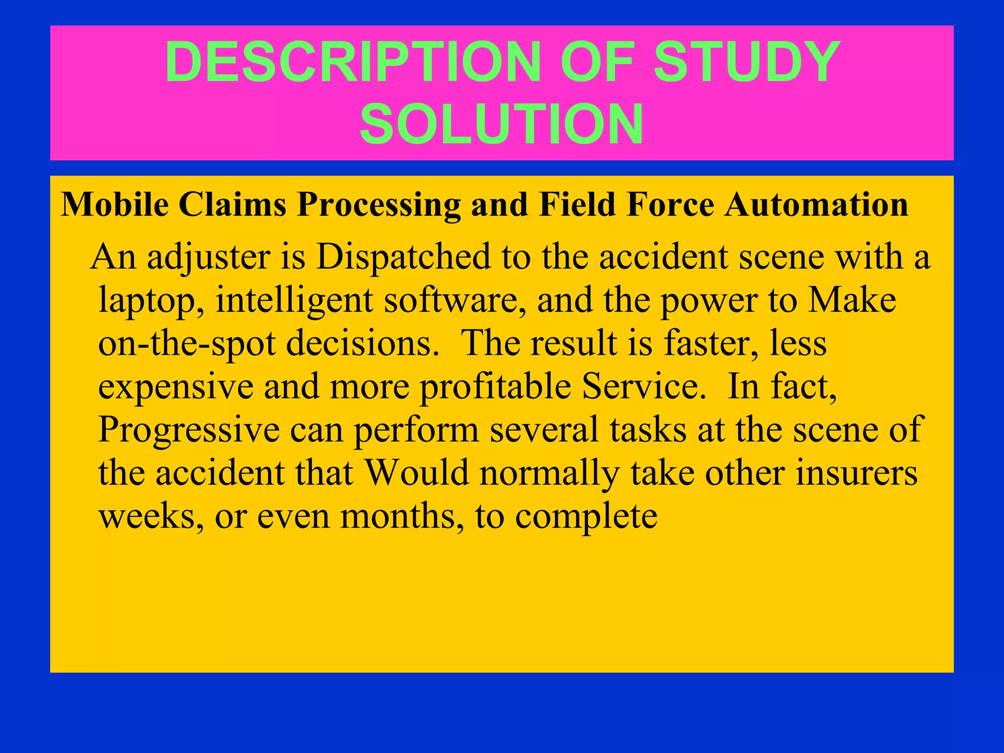 DESCRIPTION OF STUDY SOLUTION Mobile Claims Processing and Field Force Automation   An adjuster is Dispatched to the accident scene with a laptop, intelligent software, and the power to Make on-the-spot decisions.  The result is faster, less expensive and more profitable Service.  In fact, Progressive can perform several tasks at the scene of the accident that Would normally take other insurers weeks, or even months, to complete  