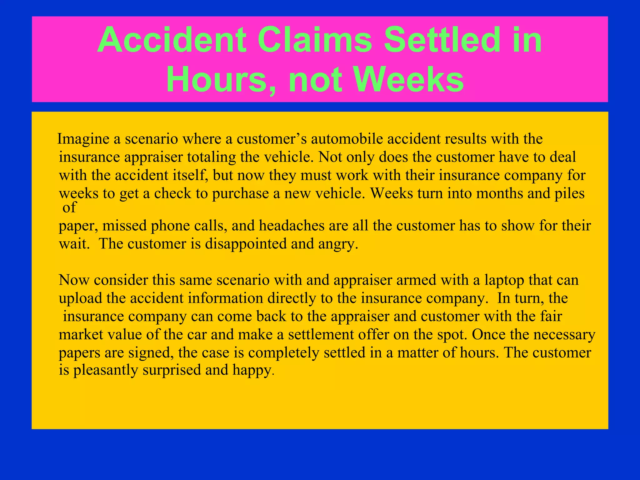 Accident Claims Settled   in Hours, not Weeks   Imagine a scenario where a customer’s automobile accident results with the  insurance appraiser totaling the vehicle. Not only does the customer have to deal  with the accident itself, but now they must work with their insurance company for  weeks to get a check to purchase a new vehicle. Weeks turn into months and piles of  paper, missed phone calls, and headaches are all the customer has to show for their  wait.  The customer is disappointed and angry.  Now consider this same scenario with and appraiser armed with a laptop that can  upload the accident information directly to the insurance company.  In turn, the  insurance company can come back to the appraiser and customer with the fair  market value of the car and make a settlement offer on the spot. Once the necessary papers are signed, the case is completely settled in a matter of hours. The customer  is pleasantly surprised and happy .  